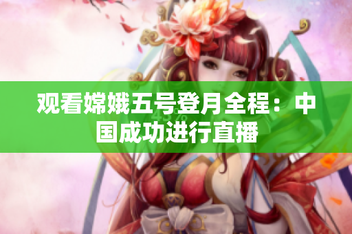 观看嫦娥五号登月全程：中国成功进行直播