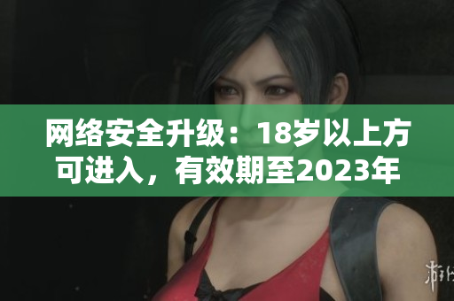 网络安全升级：18岁以上方可进入，有效期至2023年