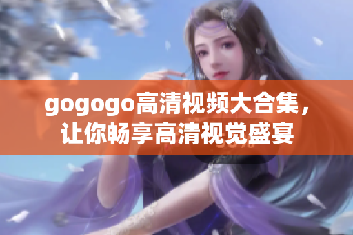gogogo高清视频大合集，让你畅享高清视觉盛宴