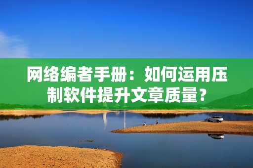 网络编者手册：如何运用压制软件提升文章质量？