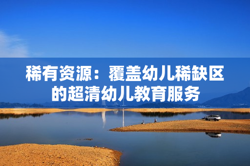 稀有资源：覆盖幼儿稀缺区的超清幼儿教育服务