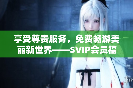 享受尊贵服务，免费畅游美丽新世界——SVIP会员福利