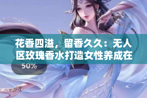 花香四溢，留香久久：无人区玫瑰香水打造女性养成在线