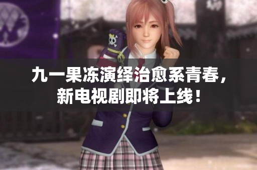 九一果冻演绎治愈系青春，新电视剧即将上线！
