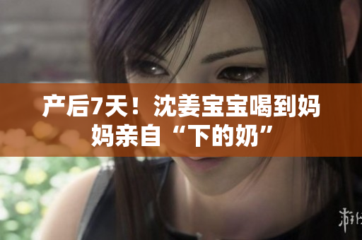 产后7天！沈姜宝宝喝到妈妈亲自“下的奶”