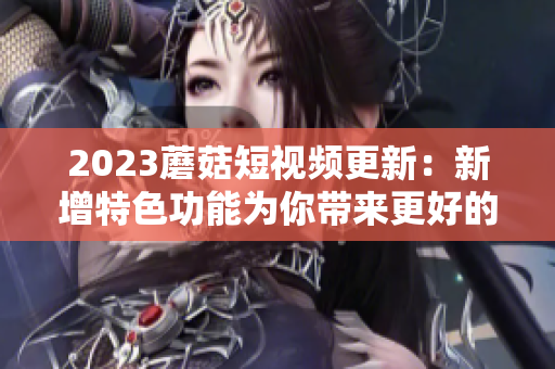 2023蘑菇短视频更新：新增特色功能为你带来更好的观看体验