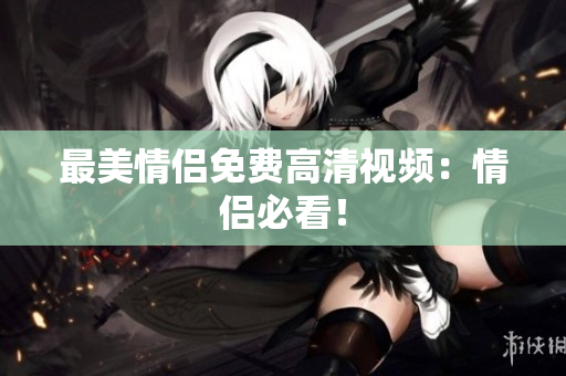 最美情侣免费高清视频：情侣必看！