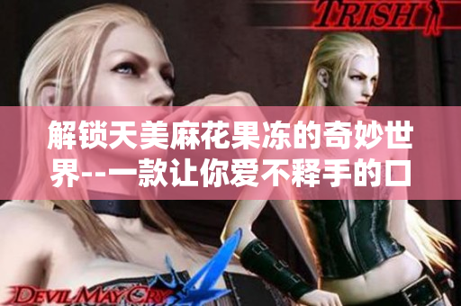 解锁天美麻花果冻的奇妙世界--一款让你爱不释手的口感体验
