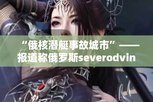 “俄核潜艇事故城市”——报道称俄罗斯severodvinsk涉及核污染事故