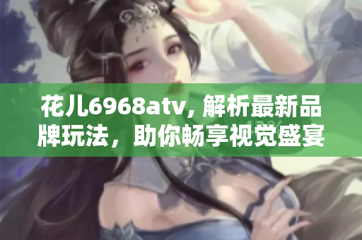 花儿6968atv, 解析最新品牌玩法，助你畅享视觉盛宴