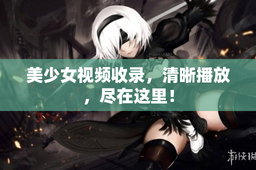 美少女视频收录，清晰播放，尽在这里！