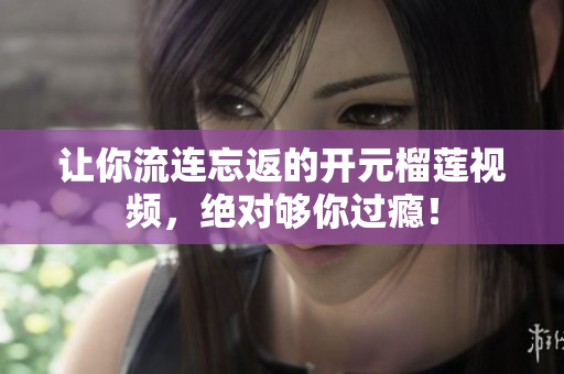 让你流连忘返的开元榴莲视频，绝对够你过瘾！