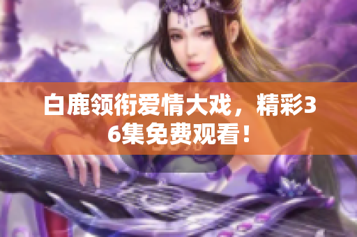 白鹿领衔爱情大戏，精彩36集免费观看！