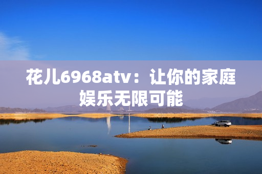 花儿6968atv：让你的家庭娱乐无限可能