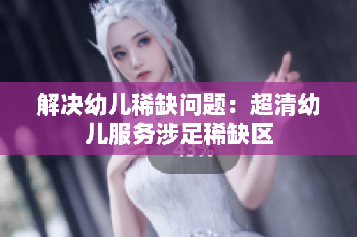 解决幼儿稀缺问题：超清幼儿服务涉足稀缺区