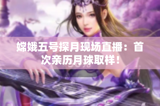 嫦娥五号探月现场直播：首次亲历月球取样！