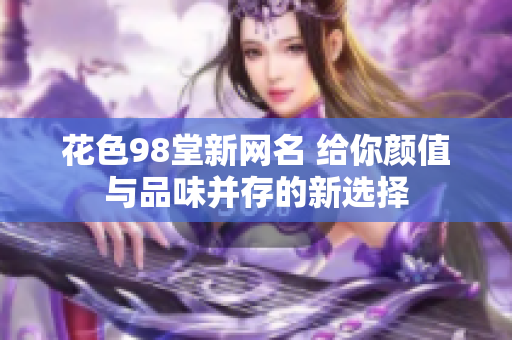 花色98堂新网名 给你颜值与品味并存的新选择
