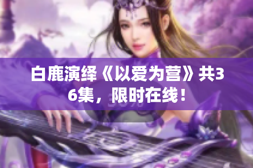 白鹿演绎《以爱为营》共36集，限时在线！
