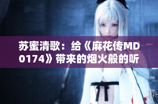 苏蜜清歌：给《麻花传MD0174》带来的烟火般的听觉体验