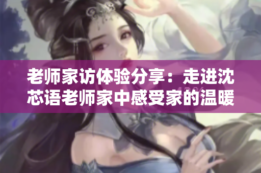 老师家访体验分享：走进沈芯语老师家中感受家的温暖