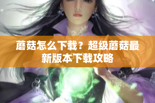 蘑菇怎么下载？超级蘑菇最新版本下载攻略