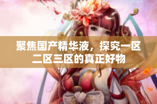 聚焦国产精华液，探究一区二区三区的真正好物