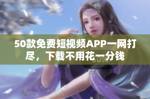 50款免费短视频APP一网打尽，下载不用花一分钱