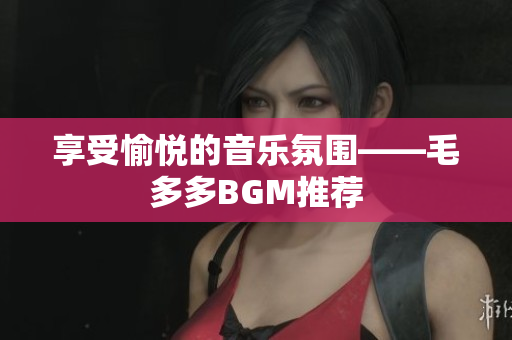 享受愉悦的音乐氛围——毛多多BGM推荐