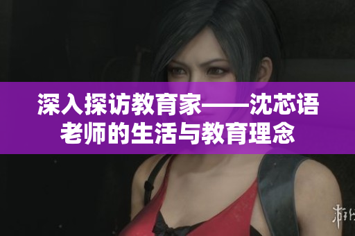深入探访教育家——沈芯语老师的生活与教育理念