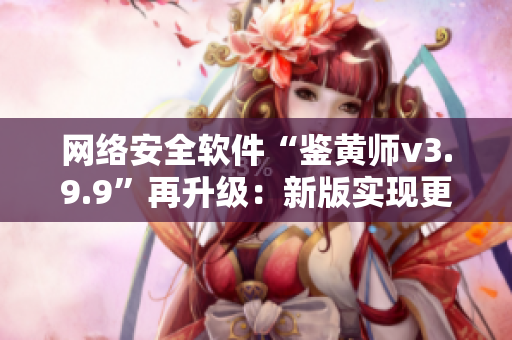 网络安全软件“鉴黄师v3.9.9”再升级：新版实现更精准鉴别