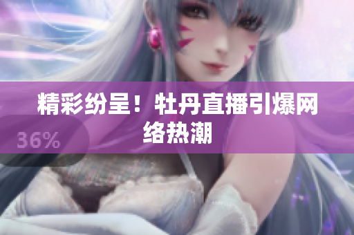 精彩纷呈！牡丹直播引爆网络热潮