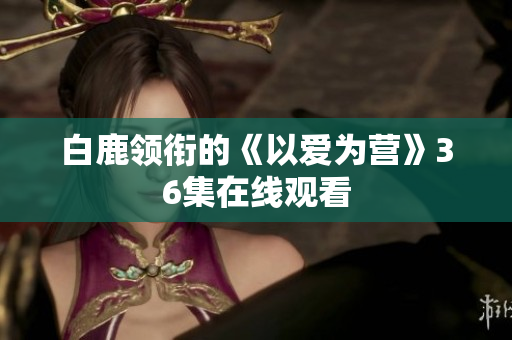 白鹿领衔的《以爱为营》36集在线观看