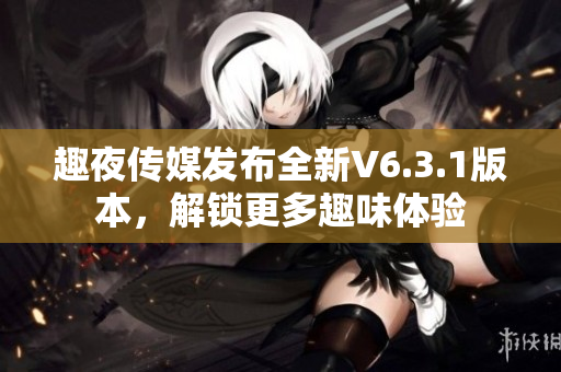 趣夜传媒发布全新V6.3.1版本，解锁更多趣味体验