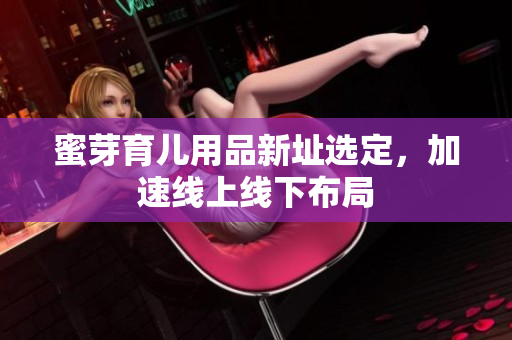 蜜芽育儿用品新址选定，加速线上线下布局