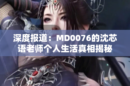 深度报道：MD0076的沈芯语老师个人生活真相揭秘
