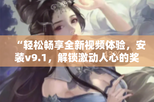 “轻松畅享全新视频体验，安装v9.1，解锁激动人心的奖励！”