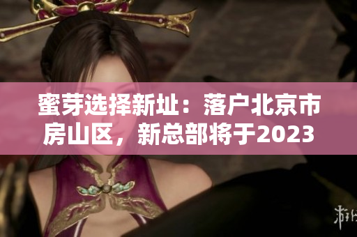 蜜芽选择新址：落户北京市房山区，新总部将于2023年投入使用
