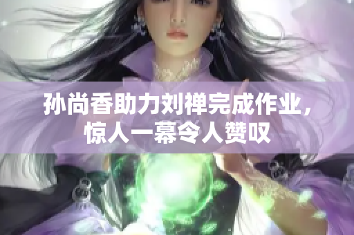 孙尚香助力刘禅完成作业，惊人一幕令人赞叹
