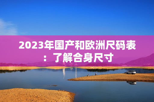 2023年国产和欧洲尺码表：了解合身尺寸