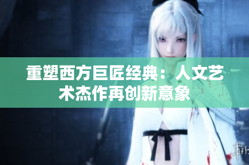 重塑西方巨匠经典：人文艺术杰作再创新意象
