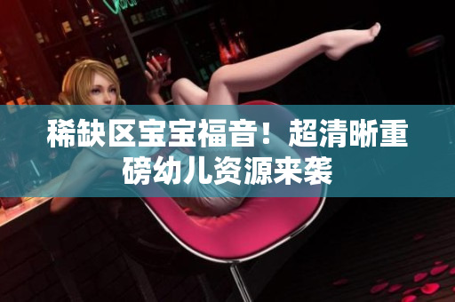 稀缺区宝宝福音！超清晰重磅幼儿资源来袭