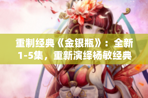 重制经典《金银瓶》：全新1-5集，重新演绎杨敏经典！