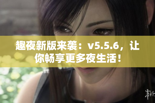 趣夜新版来袭：v5.5.6，让你畅享更多夜生活！