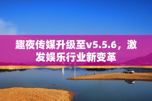趣夜传媒升级至v5.5.6，激发娱乐行业新变革