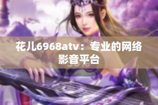 花儿6968atv：专业的网络影音平台