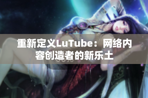 重新定义LuTube：网络内容创造者的新乐土