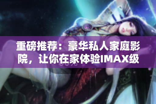 重磅推荐：豪华私人家庭影院，让你在家体验IMAX级别视觉盛宴！