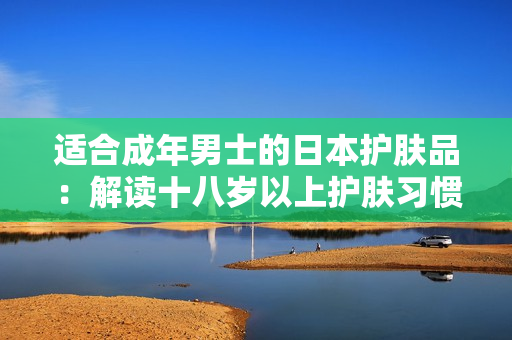 适合成年男士的日本护肤品：解读十八岁以上护肤习惯