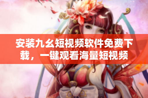 安装九幺短视频软件免费下载，一键观看海量短视频
