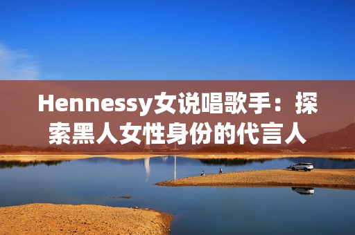 Hennessy女说唱歌手：探索黑人女性身份的代言人